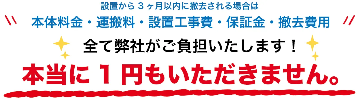本体料金・運搬料・設置工事費・保証金・撤去費用全て弊社がご負担いたします！本当に1円もいただきません。